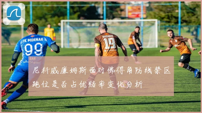 尼科威廉姆斯面对佛得角防线禁区跑位是否占优赔率变化分析