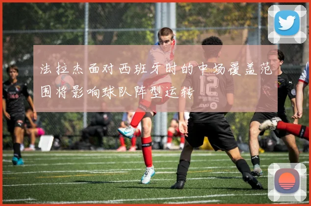 法拉杰面对西班牙时的中场覆盖范围将影响球队阵型运转