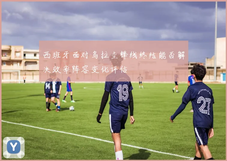 西班牙面对乌拉圭锋线终结能否解决效率阵容变化评估