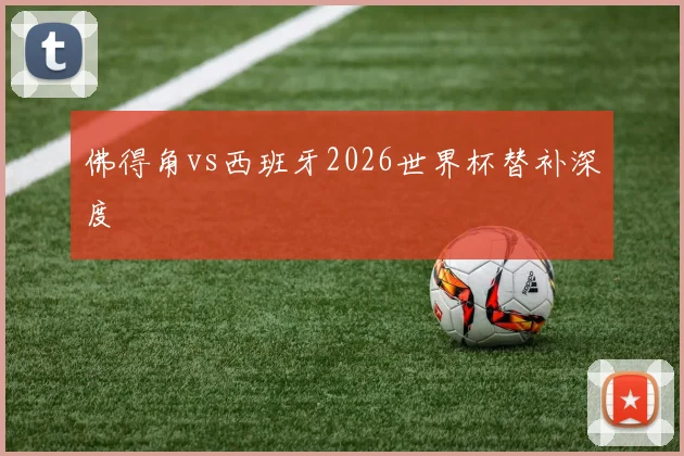 佛得角vs西班牙2026世界杯替补深度
