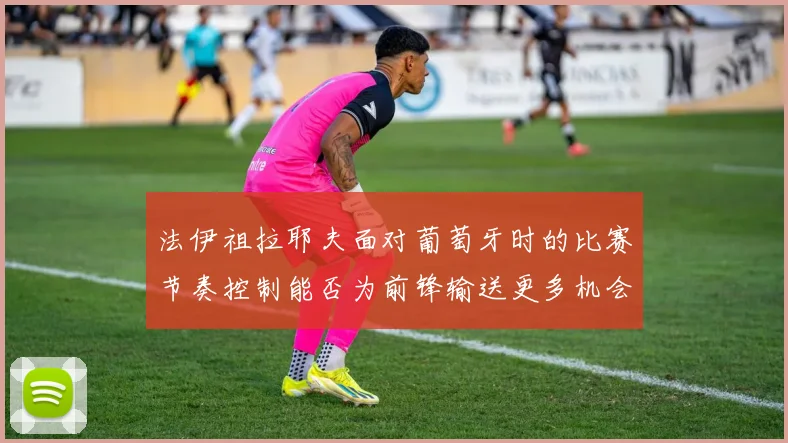 法伊祖拉耶夫面对葡萄牙时的比赛节奏控制能否为前锋输送更多机会
