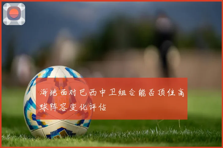 海地面对巴西中卫组合能否顶住高球阵容变化评估
