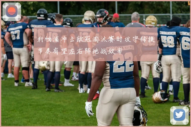 利物浦冲击欧冠淘汰赛时攻守转换节奏有望左右阵地战效率