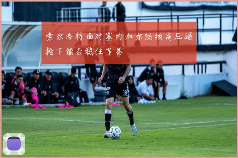 索尔洛特面对塞内加尔防线高压逼抢下能否稳住节奏