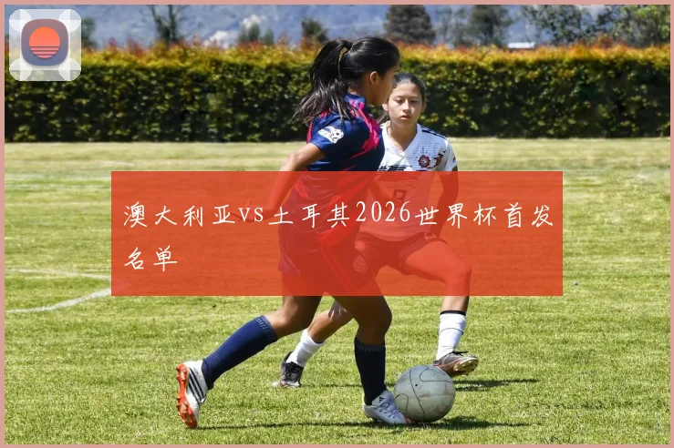 澳大利亚vs土耳其2026世界杯首发名单