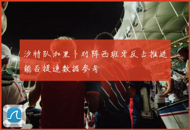 沙特队加里卜对阵西班牙反击推进能否提速数据参考