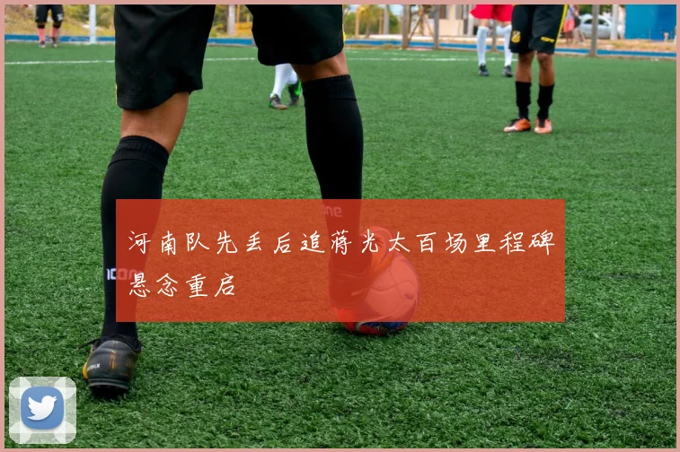 河南队先丢后追蒋光太百场里程碑悬念重启