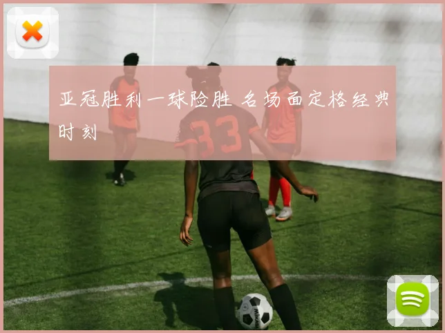 亚冠胜利一球险胜 名场面定格经典时刻