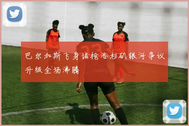 巴尔加斯飞身堵枪洛杉矶银河争议升级全场沸腾