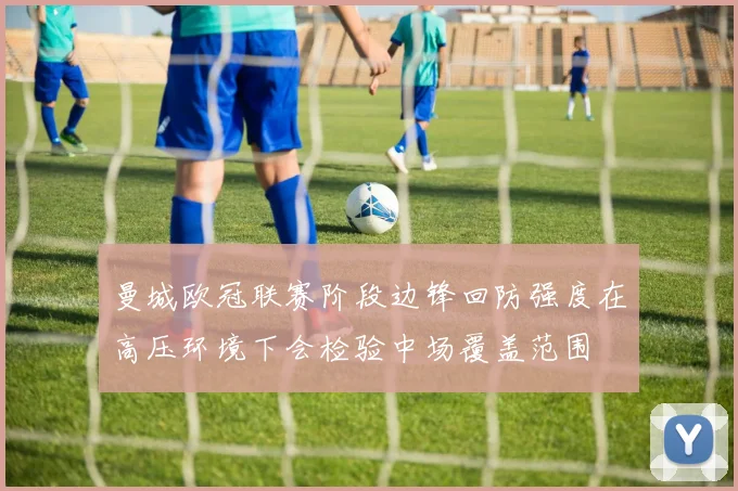 曼城欧冠联赛阶段边锋回防强度在高压环境下会检验中场覆盖范围