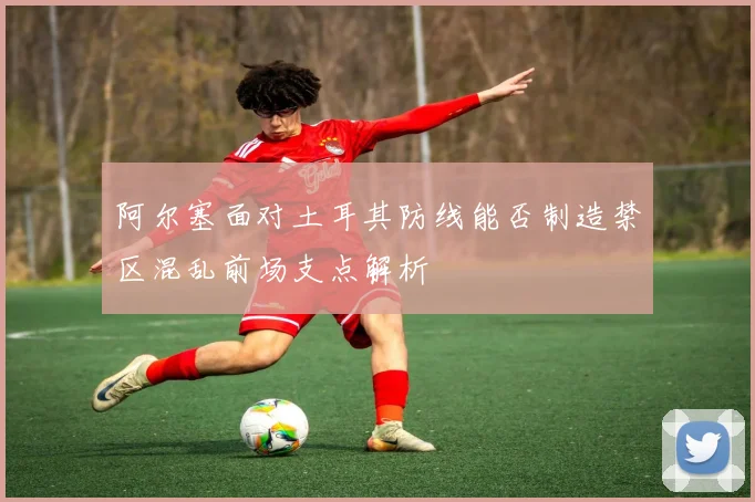 阿尔塞面对土耳其防线能否制造禁区混乱前场支点解析