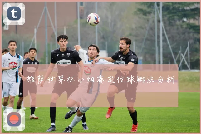 维萨世界杯小组赛定位球脚法分析