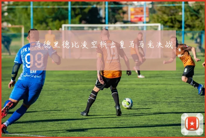 马德里德比凌空斩击皇马马竞决战