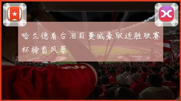 哈兰德看台泪目曼城豪取连胜联赛杯榜首风暴