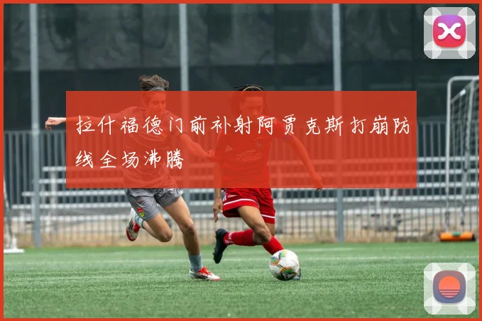拉什福德门前补射阿贾克斯打崩防线全场沸腾