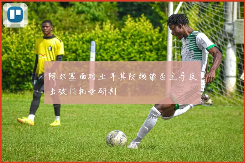 阿尔塞面对土耳其防线能否主导反击破门机会研判