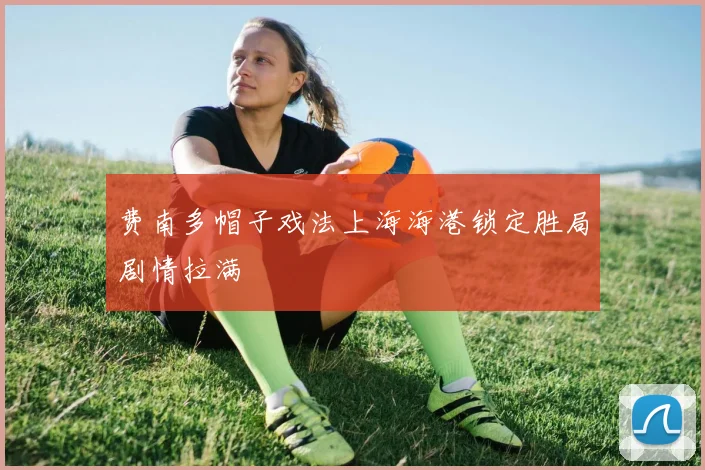 费南多帽子戏法上海海港锁定胜局剧情拉满