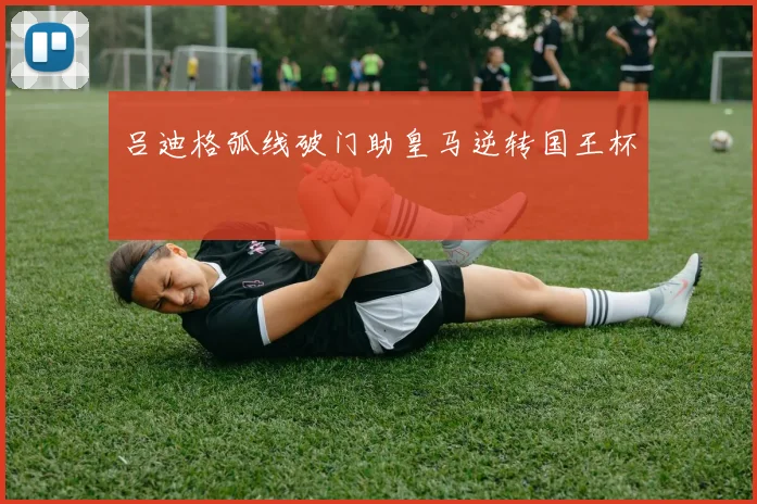吕迪格弧线破门助皇马逆转国王杯