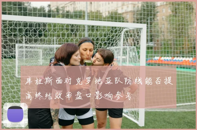 库杜斯面对克罗地亚队防线能否提高终结效率盘口影响参考
