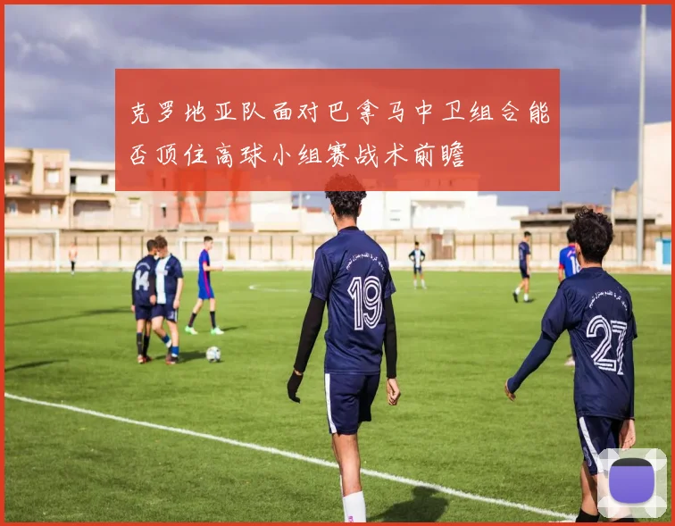 克罗地亚队面对巴拿马中卫组合能否顶住高球小组赛战术前瞻