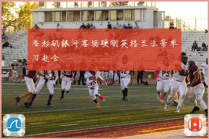 洛杉矶银河客场硬刚英格兰法蒂单刀赴会