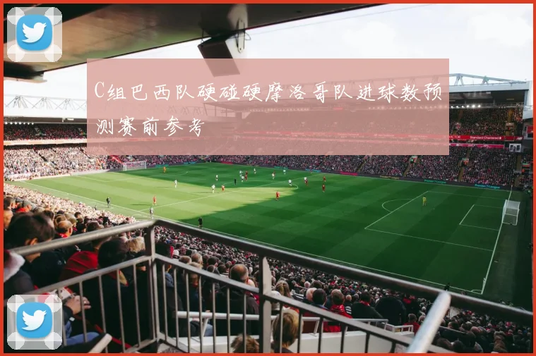 C组巴西队硬碰硬摩洛哥队进球数预测赛前参考