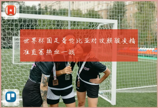 世界杯国足哥伦比亚对攻颜骏凌精准直塞热血一战