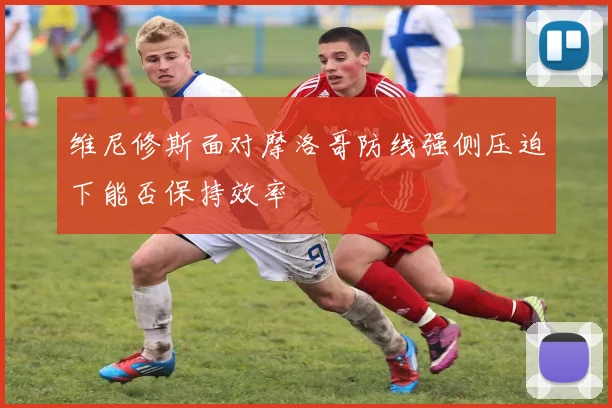 维尼修斯面对摩洛哥防线强侧压迫下能否保持效率