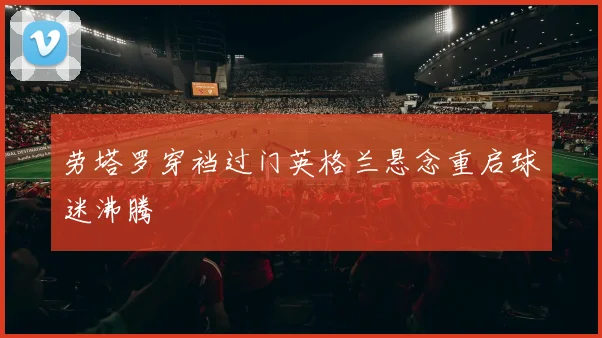 劳塔罗穿裆过门英格兰悬念重启球迷沸腾
