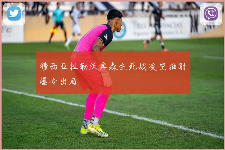 穆西亚拉勒沃库森生死战凌空抽射爆冷出局