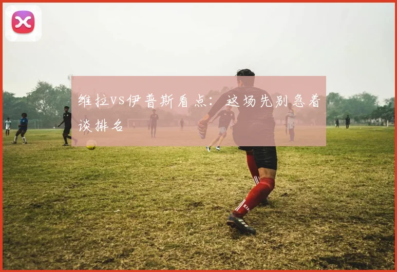 维拉vs伊普斯看点:这场先别急着谈排名