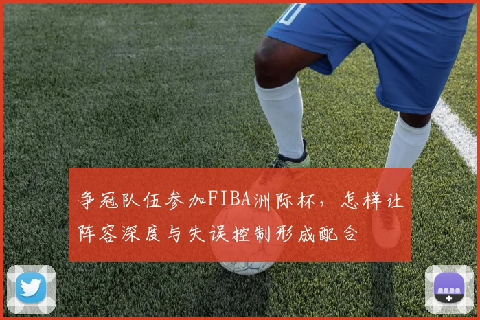 争冠队伍参加FIBA洲际杯，怎样让阵容深度与失误控制形成配合