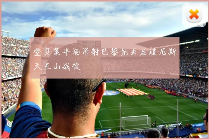 登贝莱半场吊射巴黎先丢后追尼斯天王山战役