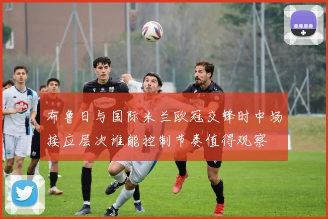 布鲁日与国际米兰欧冠交锋时中场接应层次谁能控制节奏值得观察