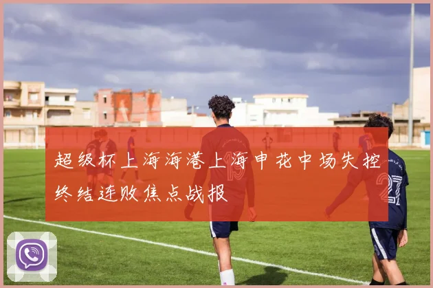 超级杯上海海港上海申花中场失控终结连败焦点战报