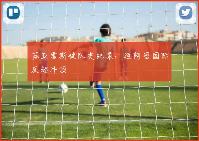 苏亚雷斯破队史纪录，迈阿密国际反超冲顶