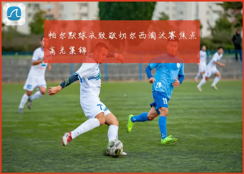 帕尔默球衣致敬切尔西淘汰赛焦点高光集锦