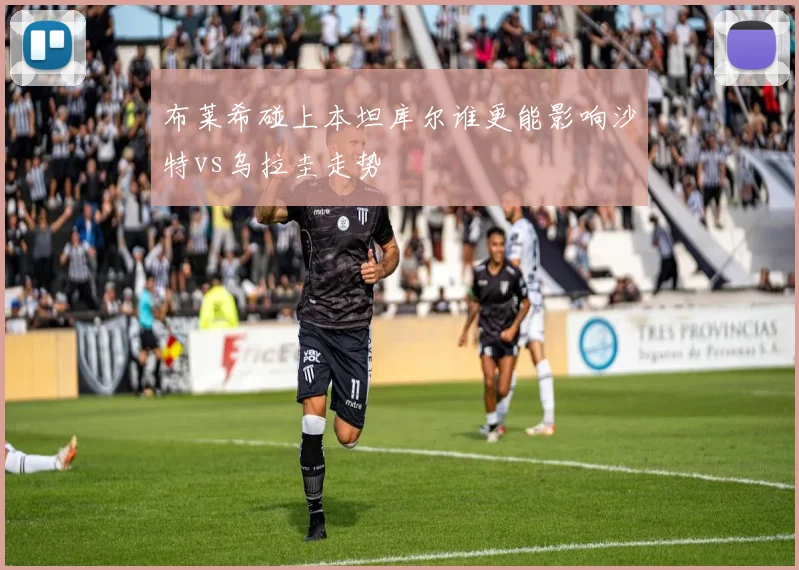 布莱希碰上本坦库尔谁更能影响沙特vs乌拉圭走势