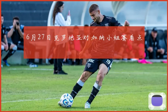 6月27日克罗地亚对加纳小组赛看点