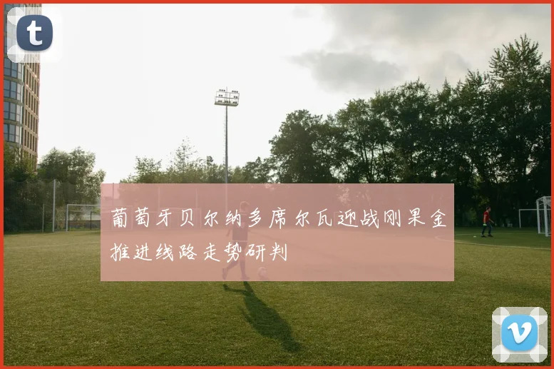 葡萄牙贝尔纳多席尔瓦迎战刚果金推进线路走势研判