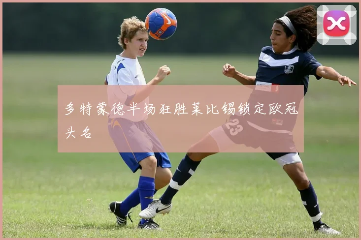 多特蒙德半场狂胜莱比锡锁定欧冠头名