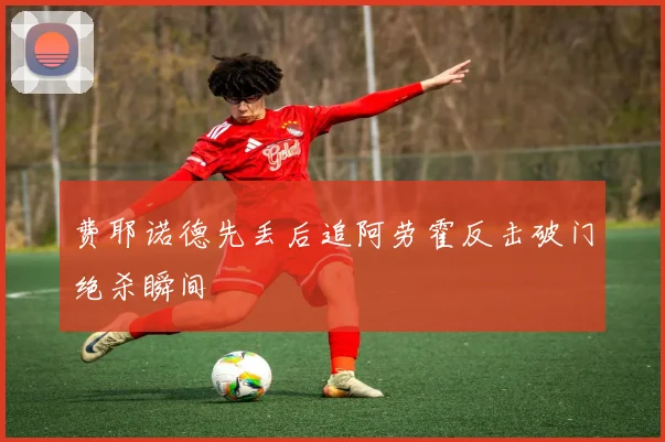 费耶诺德先丢后追阿劳霍反击破门绝杀瞬间
