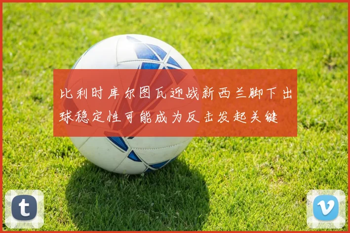 比利时库尔图瓦迎战新西兰脚下出球稳定性可能成为反击发起关键