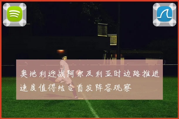奥地利迎战阿尔及利亚时边路推进速度值得结合首发阵容观察