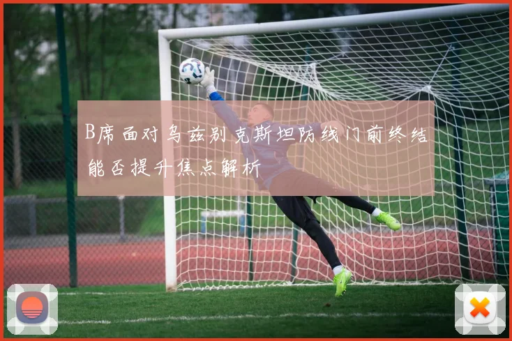 B席面对乌兹别克斯坦防线门前终结能否提升焦点解析
