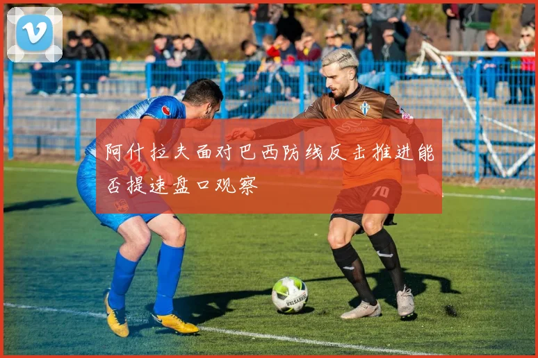 阿什拉夫面对巴西防线反击推进能否提速盘口观察