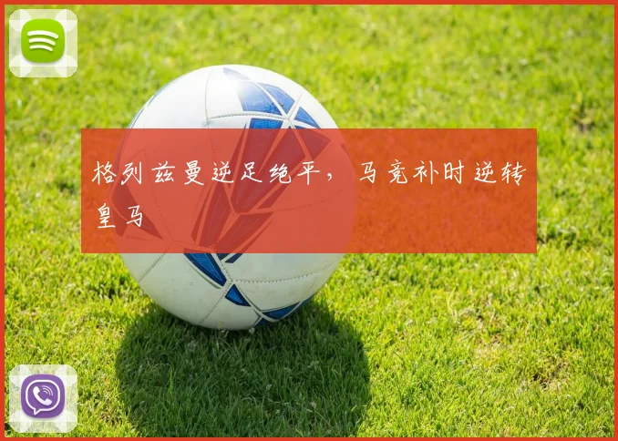 格列兹曼逆足绝平，马竞补时逆转皇马