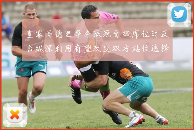皇家马德里争夺欧冠晋级席位时反击纵深利用有望改变双方站位选择