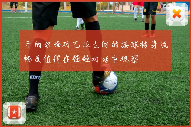 于纳尔面对巴拉圭时的接球转身流畅度值得在强强对话中观察