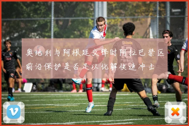 奥地利与阿根廷交锋时阿拉巴禁区前沿保护是否足以化解快速冲击